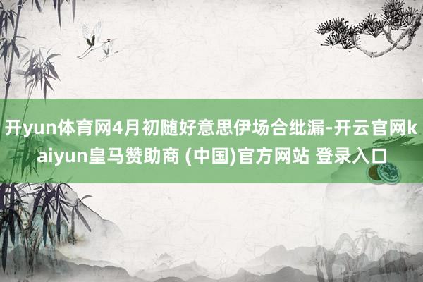 开yun体育网4月初随好意思伊场合纰漏-开云官网kaiyun皇马赞助商 (中国)官方网站 登录入口