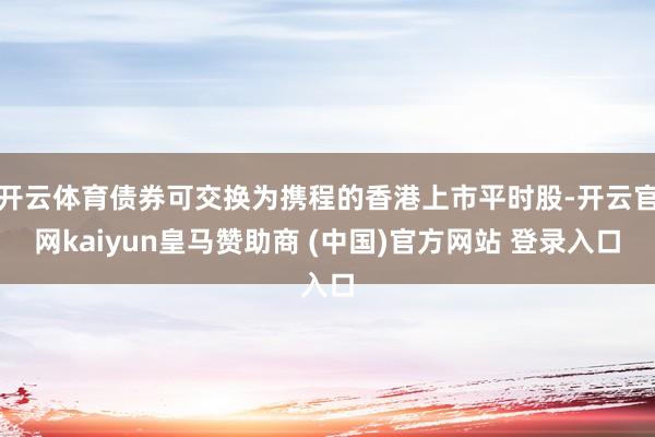 开云体育债券可交换为携程的香港上市平时股-开云官网kaiyun皇马赞助商 (中国)官方网站 登录入口
