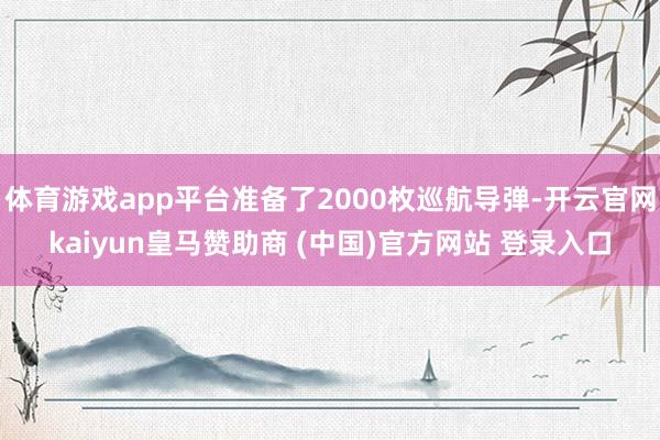 体育游戏app平台准备了2000枚巡航导弹-开云官网kaiyun皇马赞助商 (中国)官方网站 登录入口