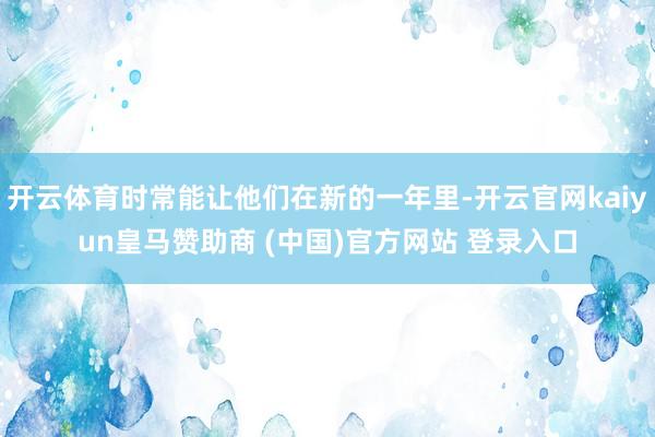 开云体育时常能让他们在新的一年里-开云官网kaiyun皇马赞助商 (中国)官方网站 登录入口