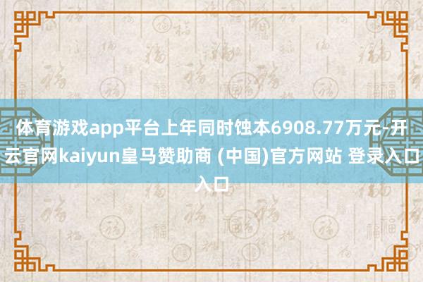 体育游戏app平台上年同时蚀本6908.77万元-开云官网kaiyun皇马赞助商 (中国)官方网站 登录入口