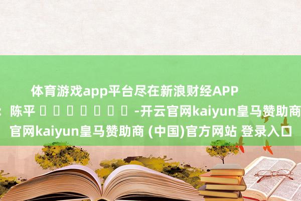 体育游戏app平台尽在新浪财经APP            						包袱裁剪：陈平 							-开云官网kaiyun皇马赞助商 (中国)官方网站 登录入口