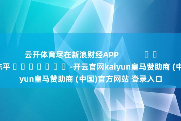 云开体育尽在新浪财经APP            						背负裁剪：陈平 							-开云官网kaiyun皇马赞助商 (中国)官方网站 登录入口