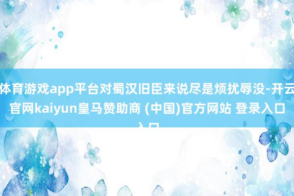 体育游戏app平台对蜀汉旧臣来说尽是烦扰辱没-开云官网kaiyun皇马赞助商 (中国)官方网站 登录入口