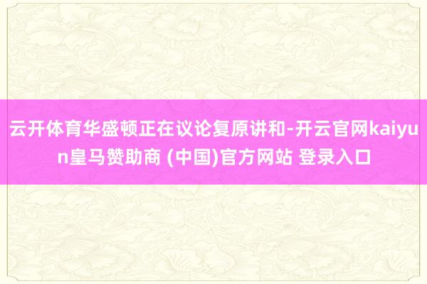 云开体育华盛顿正在议论复原讲和-开云官网kaiyun皇马赞助商 (中国)官方网站 登录入口