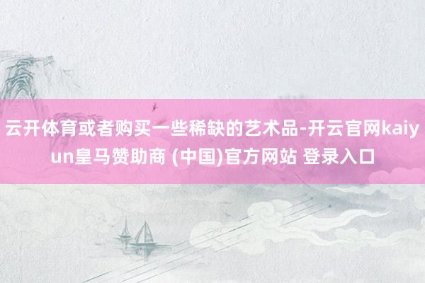 云开体育或者购买一些稀缺的艺术品-开云官网kaiyun皇马赞助商 (中国)官方网站 登录入口