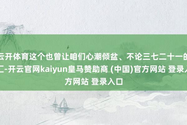 云开体育这个也曾让咱们心潮倾盆、不论三七二十一的词汇-开云官网kaiyun皇马赞助商 (中国)官方网站 登录入口