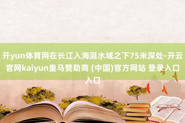 开yun体育网在长江入海涎水域之下75米深处-开云官网kaiyun皇马赞助商 (中国)官方网站 登录入口