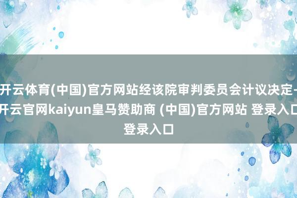 开云体育(中国)官方网站经该院审判委员会计议决定-开云官网kaiyun皇马赞助商 (中国)官方网站 登录入口