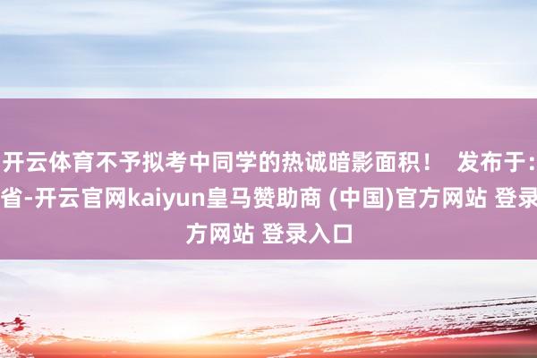 开云体育不予拟考中同学的热诚暗影面积！  发布于：湖南省-开云官网kaiyun皇马赞助商 (中国)官方网站 登录入口