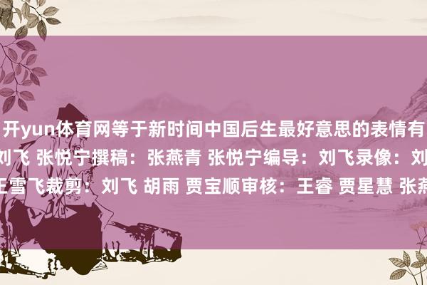 开yun体育网等于新时间中国后生最好意思的表情有计划：贾星慧 张燕青 刘飞 张悦宁撰稿：张燕青 张悦宁编导：刘飞录像：刘飞 郭钢 胡佳乐 王雪飞裁剪：刘飞 胡雨 贾宝顺审核：王睿 贾星慧 张燕青-开云官网kaiyun皇马赞助商 (中国)官方网站 登录入口