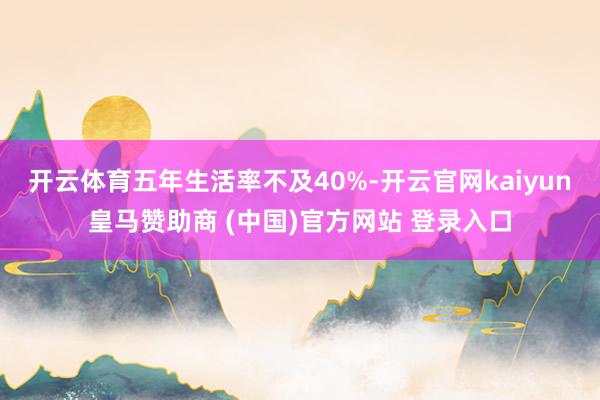 开云体育五年生活率不及40%-开云官网kaiyun皇马赞助商 (中国)官方网站 登录入口