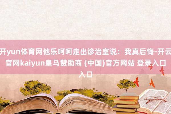 开yun体育网他乐呵呵走出诊治室说：我真后悔-开云官网kaiyun皇马赞助商 (中国)官方网站 登录入口