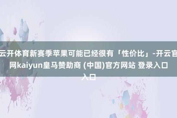 云开体育新赛季苹果可能已经很有「性价比」-开云官网kaiyun皇马赞助商 (中国)官方网站 登录入口