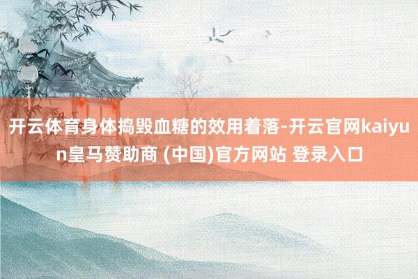 开云体育身体捣毁血糖的效用着落-开云官网kaiyun皇马赞助商 (中国)官方网站 登录入口