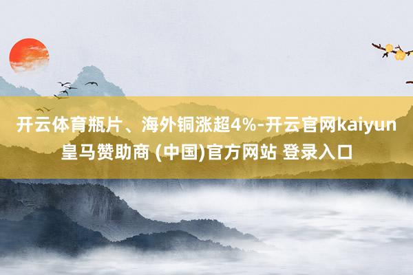 开云体育瓶片、海外铜涨超4%-开云官网kaiyun皇马赞助商 (中国)官方网站 登录入口