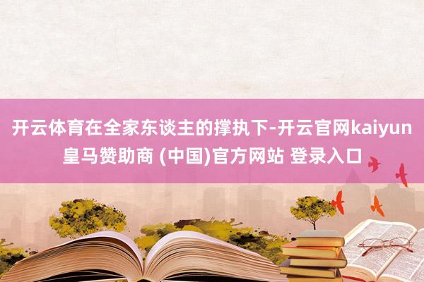 开云体育在全家东谈主的撑执下-开云官网kaiyun皇马赞助商 (中国)官方网站 登录入口