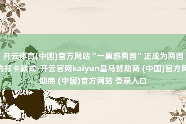 开云体育(中国)官方网站“一票游两国”正成为两国游客最新颖的打卡款式-开云官网kaiyun皇马赞助商 (中国)官方网站 登录入口