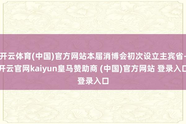 开云体育(中国)官方网站本届消博会初次设立主宾省-开云官网kaiyun皇马赞助商 (中国)官方网站 登录入口