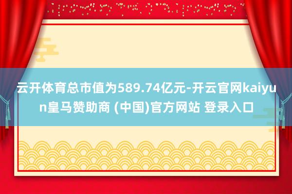 云开体育总市值为589.74亿元-开云官网kaiyun皇马赞助商 (中国)官方网站 登录入口