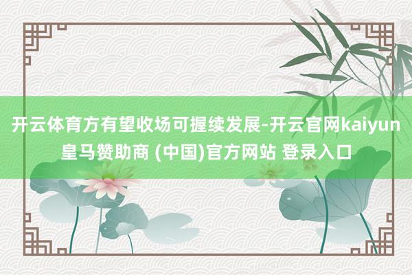 开云体育方有望收场可握续发展-开云官网kaiyun皇马赞助商 (中国)官方网站 登录入口