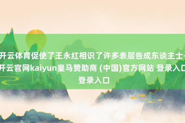 开云体育促使了王永红相识了许多表层告成东谈主士-开云官网kaiyun皇马赞助商 (中国)官方网站 登录入口