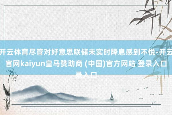 开云体育尽管对好意思联储未实时降息感到不悦-开云官网kaiyun皇马赞助商 (中国)官方网站 登录入口
