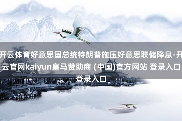 开云体育好意思国总统特朗普施压好意思联储降息-开云官网kaiyun皇马赞助商 (中国)官方网站 登录入口