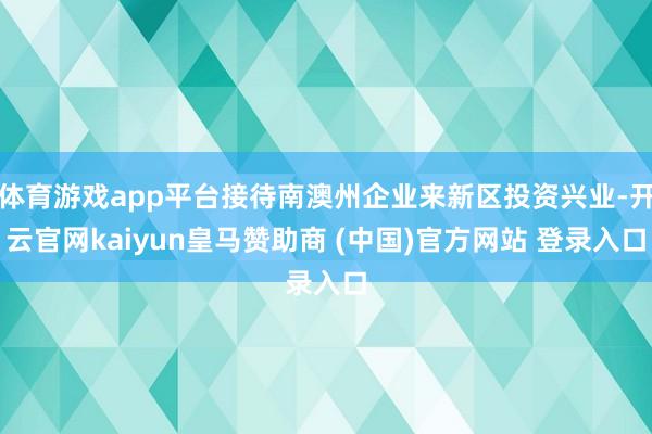 体育游戏app平台接待南澳州企业来新区投资兴业-开云官网kaiyun皇马赞助商 (中国)官方网站 登录入口