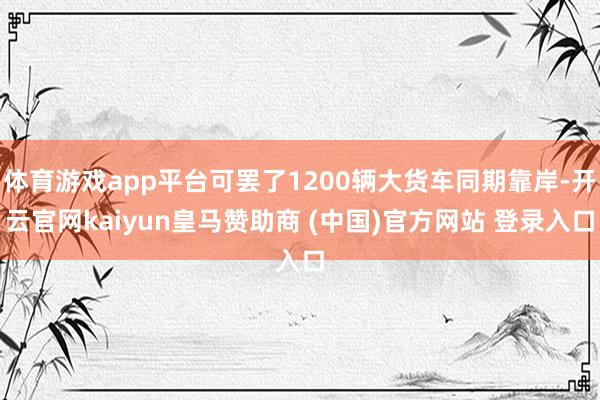 体育游戏app平台可罢了1200辆大货车同期靠岸-开云官网kaiyun皇马赞助商 (中国)官方网站 登录入口