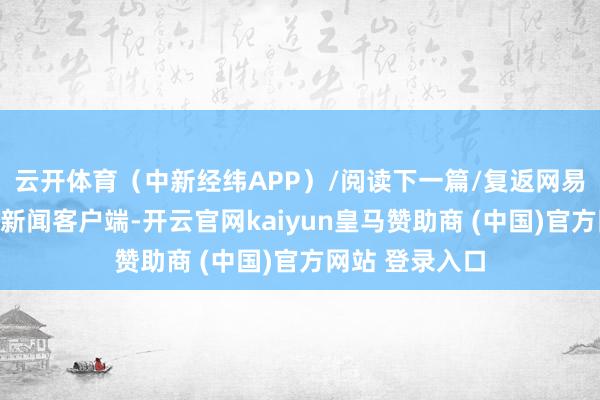 云开体育（中新经纬APP）/阅读下一篇/复返网易首页下载网易新闻客户端-开云官网kaiyun皇马赞助商 (中国)官方网站 登录入口