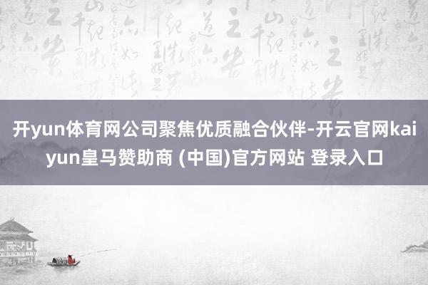 开yun体育网公司聚焦优质融合伙伴-开云官网kaiyun皇马赞助商 (中国)官方网站 登录入口