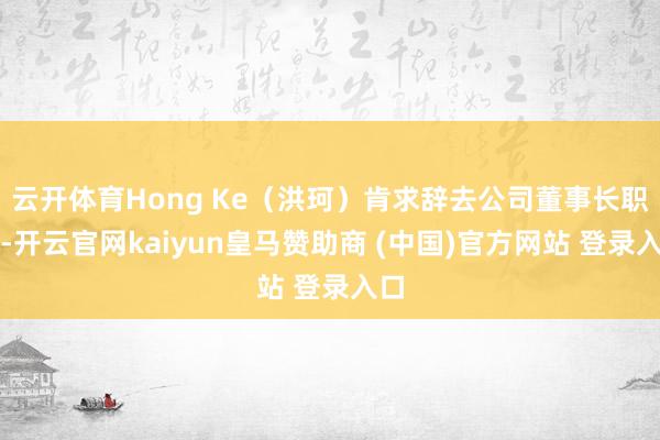 云开体育Hong Ke（洪珂）肯求辞去公司董事长职务-开云官网kaiyun皇马赞助商 (中国)官方网站 登录入口
