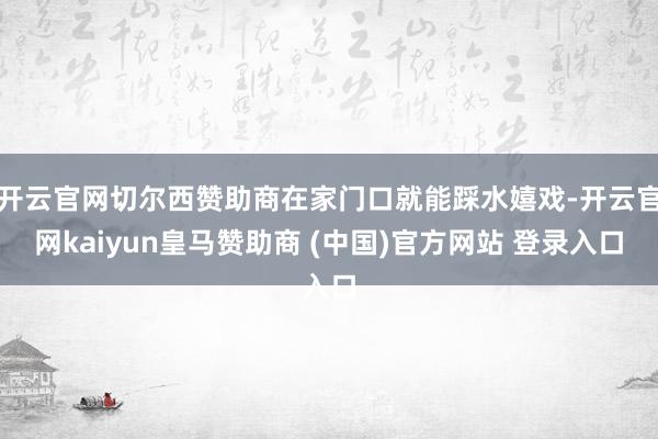 开云官网切尔西赞助商在家门口就能踩水嬉戏-开云官网kaiyun皇马赞助商 (中国)官方网站 登录入口