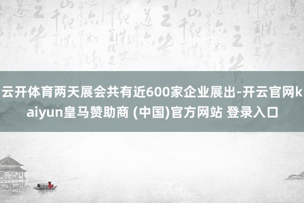 云开体育两天展会共有近600家企业展出-开云官网kaiyun皇马赞助商 (中国)官方网站 登录入口