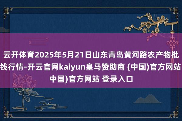 云开体育2025年5月21日山东青岛黄河路农产物批发市集价钱行情-开云官网kaiyun皇马赞助商 (中国)官方网站 登录入口