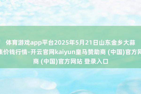 体育游戏app平台2025年5月21日山东金乡大蒜专科批发市集价钱行情-开云官网kaiyun皇马赞助商 (中国)官方网站 登录入口