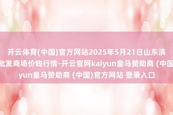 开云体育(中国)官方网站2025年5月21日山东滨州(六街）鲁北蔬菜批发商场价钱行情-开云官网kaiyun皇马赞助商 (中国)官方网站 登录入口