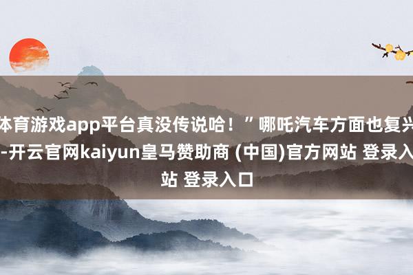 体育游戏app平台真没传说哈！”哪吒汽车方面也复兴称-开云官网kaiyun皇马赞助商 (中国)官方网站 登录入口