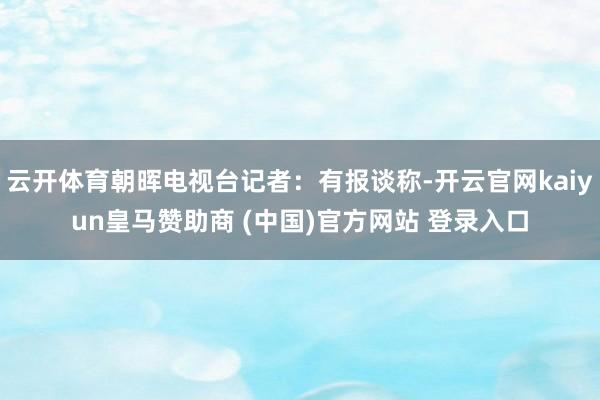 云开体育朝晖电视台记者:有报谈称-开云官网kaiyun皇马赞助商 (中国)官方网站 登录入口