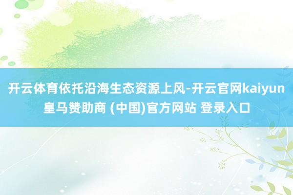 开云体育依托沿海生态资源上风-开云官网kaiyun皇马赞助商 (中国)官方网站 登录入口