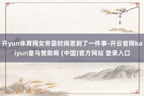 开yun体育网女帝霎时间思到了一件事-开云官网kaiyun皇马赞助商 (中国)官方网站 登录入口