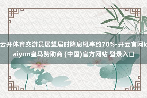 云开体育交游员展望届时降息概率约70%-开云官网kaiyun皇马赞助商 (中国)官方网站 登录入口