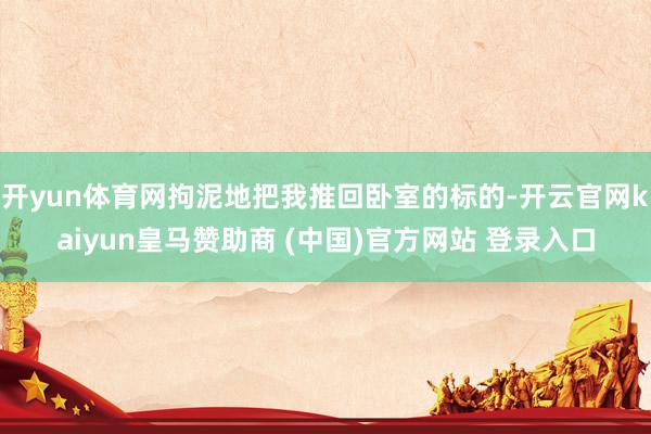 开yun体育网拘泥地把我推回卧室的标的-开云官网kaiyun皇马赞助商 (中国)官方网站 登录入口