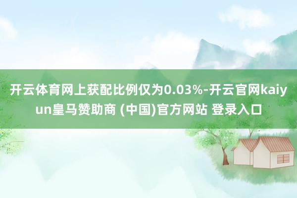 开云体育网上获配比例仅为0.03%-开云官网kaiyun皇马赞助商 (中国)官方网站 登录入口