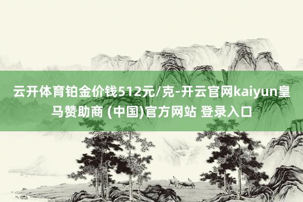 云开体育铂金价钱512元/克-开云官网kaiyun皇马赞助商 (中国)官方网站 登录入口