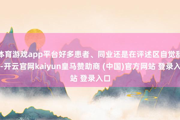 体育游戏app平台好多患者、同业还是在评述区自觉乱骂-开云官网kaiyun皇马赞助商 (中国)官方网站 登录入口