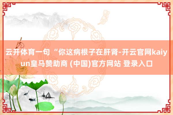云开体育一句 “你这病根子在肝肾-开云官网kaiyun皇马赞助商 (中国)官方网站 登录入口