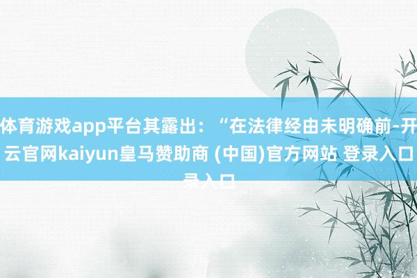 体育游戏app平台其露出：“在法律经由未明确前-开云官网kaiyun皇马赞助商 (中国)官方网站 登录入口