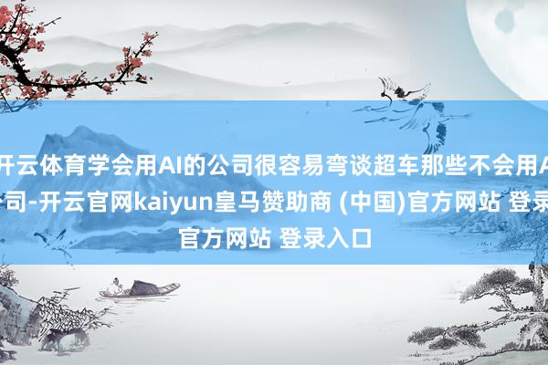 开云体育学会用AI的公司很容易弯谈超车那些不会用AI的公司-开云官网kaiyun皇马赞助商 (中国)官方网站 登录入口
